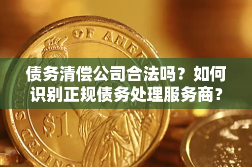 武汉债务清偿公司合法吗？如何识别正规债务处理服务商？