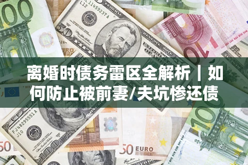 武汉离婚时债务雷区全解析｜如何防止被前妻/夫坑惨还债？