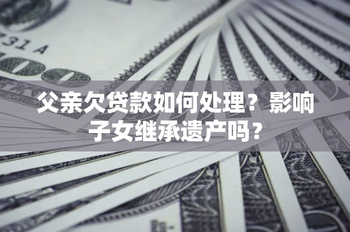 武汉父亲欠贷款如何处理?影响子女继承遗产吗? 武汉父亲欠贷款如何处理?影响子女继承遗产吗?