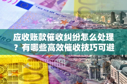 武汉应收账款催收纠纷怎么处理？有哪些高效催收技巧可避免坏账？